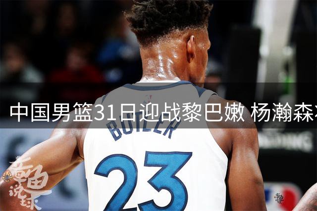 中国男篮31日迎战黎巴嫩 杨瀚森将告别