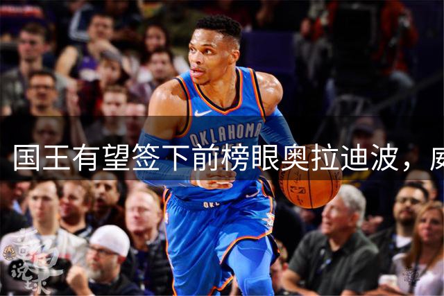 国王有望签下前榜眼奥拉迪波，威少决定成关键