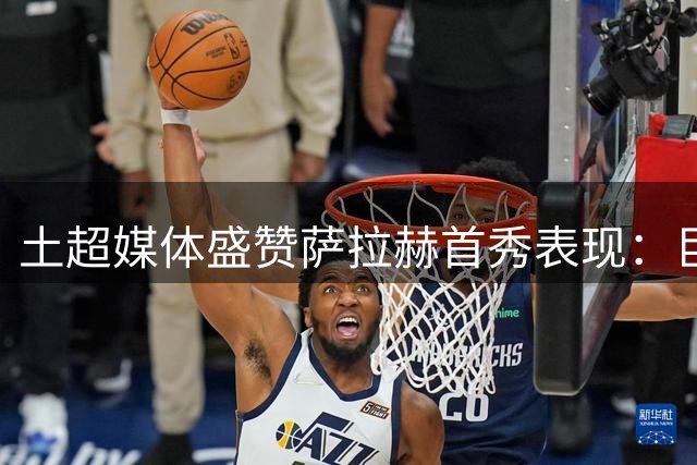 土超媒体盛赞萨拉赫首秀表现：巨星风采初显 进攻端作用显著