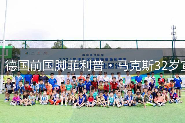 德国前国脚菲利普·马克斯32岁宣布结束职业生涯