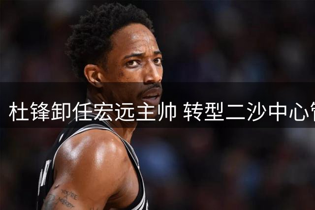 杜锋卸任宏远主帅 转型二沙中心管理层