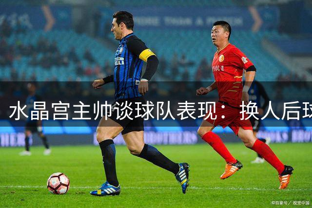 水晶宫主帅谈球队表现：换人后球队能量反而下降，我对此感到生气