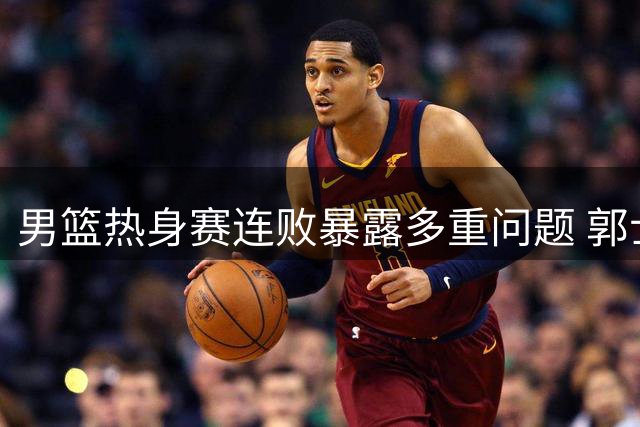 男篮热身赛连败暴露多重问题 郭士强战术用人遭质疑