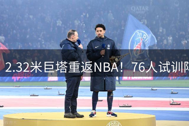 2.32米巨塔重返NBA！76人试训阵容公布 法尔再获机遇