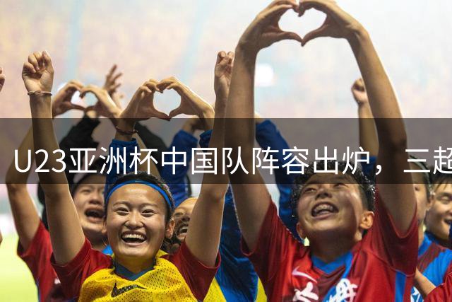 U23亚洲杯中国队阵容出炉，三超龄球员助阵争冠